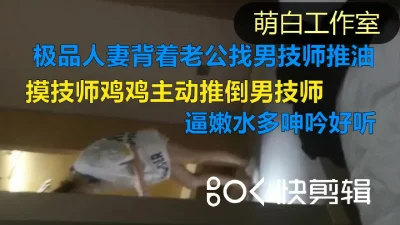 极品良家背着老公找男技师推油按摩，矜持也一样主动吃鸡