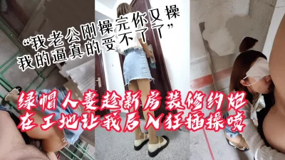 “我老公刚操完你接着操，我逼真的受不了了”绿帽人妻带我去装修工地偷情